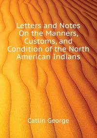 Letters and Notes On the Manners, Customs, and Condition of the North American Indians ...