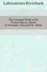 The Greatest Work of Sir Francis Bacon, Baron of Verulam, Viscount St. Alban