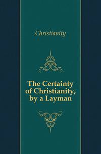 The Certainty of Christianity, by a Layman