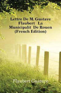 Lettre De M. Gustave Flaubert A La Municipalite De Rouen (French Edition)