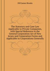 The Statutory and Case Law Applicable to Private Companies, with Special Reference to the General Corporation Act of New Jersey and Corporation Forms and ... Applicable to Corporations Generally