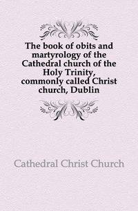 The book of obits and martyrology of the Cathedral church of the Holy Trinity, commonly called Christ church, Dublin