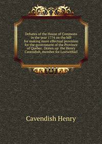 Debates of the House of Commons in the year 1774 on the bill for making more effectual provision for the government of the Province of Quebec. Drawn up ... the Henry Cavendish, member for Lostwithiel