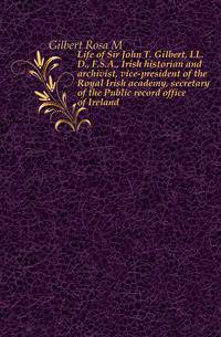 Life of Sir John T. Gilbert, LL.D., F.S.A., Irish historian and archivist, vice-president of the Royal Irish academy, secretary of the Public record office of Ireland