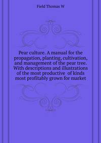 Pear culture. A manual for the propagation, planting, cultivation, and management of the pear tree. With descriptions and illustrations of the most productive ... of kinds most profitably grown for market