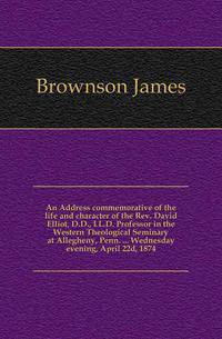 An Address commemorative of the life and character of the Rev. David Elliot, D.D., LL.D. Professor in the Western Theological Seminary at Allegheny, Penn. ... Wednesday evening, April 22d, 1874.