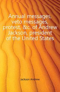 Annual messages, veto messages, protest, &amp;c. of Andrew Jackson, president of the United States