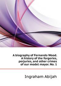A biography of Fernando Wood. A history of the forgeries, perjuries, and other crimes of our "model" mayor. No. 1..