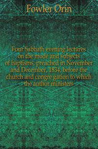 Four Sabbath evening lectures on the mode and subjects of baptisms, preached in November and December, 1834, before the church and congre gation to which the author ministers