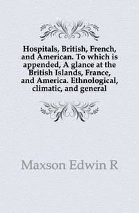 Hospitals, British, French, and American. To which is appended, A glance at the British Islands, France, and America. Ethnological, climatic, and general