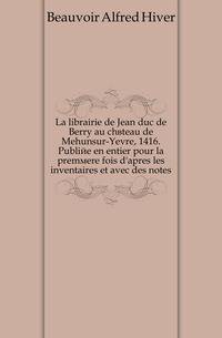 La librairie de Jean duc de Berry au chateau de Mehunsur-Yevre, 1416. Publiee en entier pour la premiere fois d'apres les inventaires et avec des notes