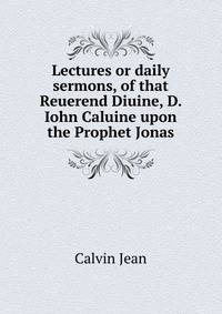 Lectures or daily sermons, of that Reuerend Diuine, D. Iohn Caluine... upon the Prophet Jonas ..