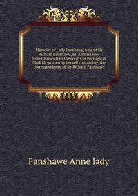 Memoirs of Lady Fanshawe, wife of Sir Richard Fanshawe, bt. Ambassador from Charles II to the courts of Portugal & Madrid, written by herself containing ... the correspondence of Sir Richard Fanshawe
