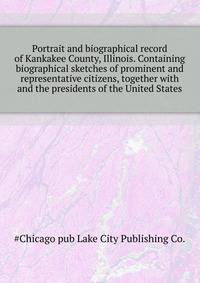 Portrait and biographical record of Kankakee County, Illinois. Containing biographical sketches of prominent and representative citizens, together with ... and the presidents of the United States