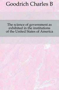 The science of government as exhibited in the institutions of the United States of America