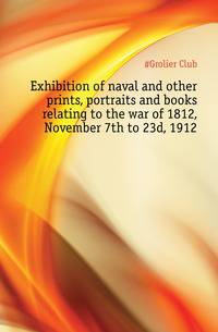 Exhibition of naval and other prints, portraits and books relating to the war of 1812, November 7th to 23d, 1912