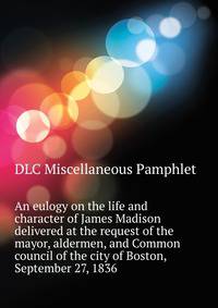 An eulogy on the life and character of James Madison ... delivered at the request of the mayor, aldermen, and Common council of the city of Boston, September 27, 1836