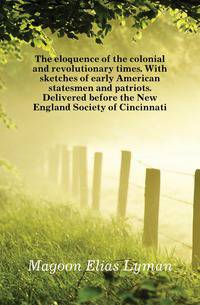 The eloquence of the colonial and revolutionary times. With sketches of early American statesmen and patriots. Delivered before the New England Society of Cincinnati