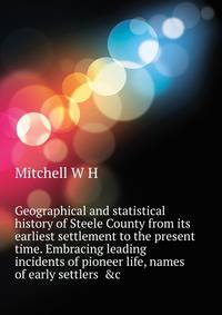 Geographical and statistical history of Steele County from its earliest settlement to the present time. Embracing leading incidents of pioneer life, names of early settlers ... &c