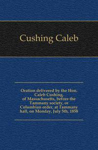 Oration delivered by the Hon. Caleb Cushing, of Massachusetts, before the Tammany society, or Columbian order, at Tammany hall, on Monday, July 5th, 1858
