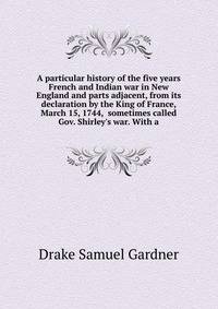 A particular history of the five years French and Indian war in New England and parts adjacent, from its declaration by the King of France, March 15, 1744,... sometimes called Gov. Shirley's war. With a