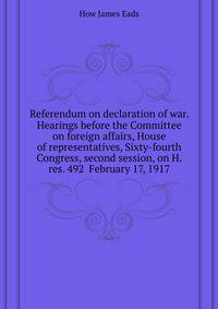 Referendum on declaration of war. Hearings before the Committee on foreign affairs, House of representatives, Sixty-fourth Congress, second session, on H. res. 492 ... February 17, 1917