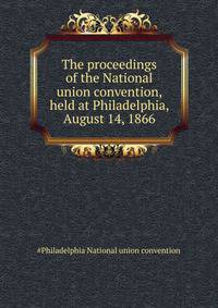 ... The proceedings of the National union convention, held at Philadelphia, August 14, 1866