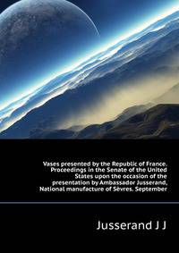 Vases presented by the Republic of France. Proceedings in the Senate of the United States upon the occasion of the presentation by Ambassador Jusserand, ... National manufacture of Sevres. September