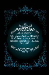 U.S. Grant. Address of Shelby M. Cullom, at the memorial services, Springfield, Ill., Aug. 8th, 1885