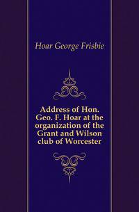 Address of Hon. Geo. F. Hoar at the organization of the Grant and Wilson club of Worcester
