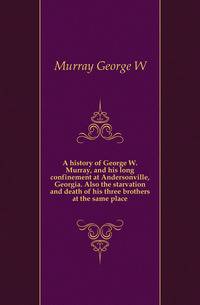 A history of George W. Murray, and his long confinement at Andersonville, Georgia. Also the starvation and death of his three brothers at the same place