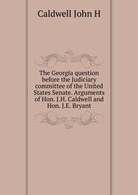 The Georgia question before the Judiciary committee of the United States Senate. Arguments of Hon. J.H. Caldwell and Hon. J.E. Bryant ..