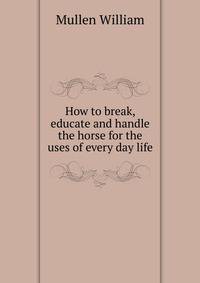 How to break, educate and handle the horse for the uses of every day life ..