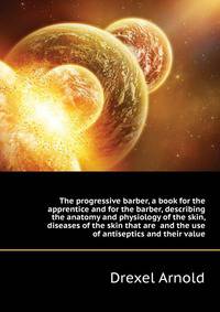 The progressive barber, a book for the apprentice and for the barber, describing the anatomy and physiology of the skin, diseases of the skin that are ... and the use of antiseptics and their value
