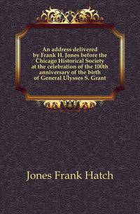 An address delivered by Frank H. Jones before the Chicago Historical Society at the celebration of the 100th anniversary of the birth of General Ulysses S. Grant