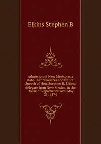Admission of New Mexico as a state--her resources and future. Speech of Hon. Stephen B. Elkins, delegate from New Mexico, in the House of Representatives, May 21, 1874 ..