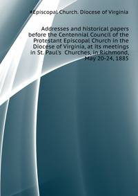 Addresses and historical papers before the Centennial Council of the Protestant Episcopal Church in the Diocese of Virginia, at its meetings in St. Paul's... Churches, in Richmond, May 20-24, 1885
