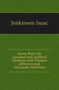 Aaron Burr, his personal and political relations with Thomas Jefferson and Alexander Hamilton