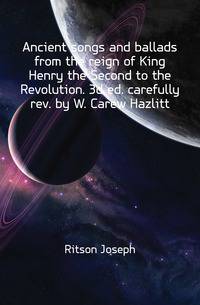 Ancient songs and ballads from the reign of King Henry the Second to the Revolution. 3d ed. carefully rev. by W. Carew Hazlitt