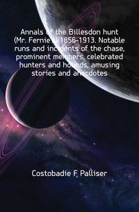 Annals of the Billesdon hunt (Mr. Fernie's) 1856-1913. Notable runs and incidents of the chase, prominent members, celebrated hunters and hounds, amusing stories and anecdotes