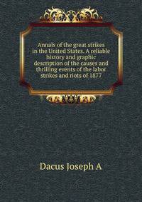 Annals of the great strikes in the United States. A reliable history and graphic description of the causes and thrilling events of the labor strikes and riots of 1877 ..