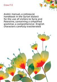 Arabic manual, a colloquial handbook in the Syrian dialect for the use of visitors to Syria and Palestine, containing a simplified grammar, a comprehensive ... English characters carefully trasliterated
