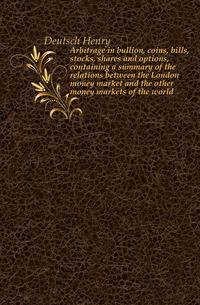 Arbitrage in bullion, coins, bills, stocks, shares and options, containing a summary of the relations between the London money market and the other money markets of the world
