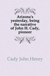 Arizona's yesterday, being the narrative of John H. Cady, pioneer