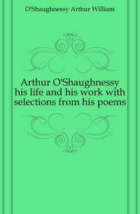 Arthur O'Shaughnessy his life and his work with selections from his poems