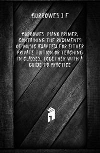 Burrowes' piano primer, containing the rudiments of music adapted for either private tuition or teaching in classes, together with a guide to practice