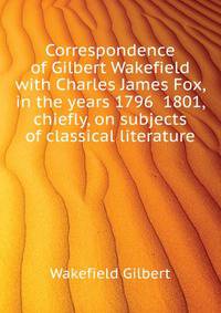Correspondence of Gilbert Wakefield with Charles James Fox, in the years 1796 ... 1801, chiefly, on subjects of classical literature