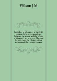 Corrodies at Worcester in the 14th century. Some correspondence between the crown and the priory of Worcester in the reign of Edward II,concerning the ... Conan, with a summary of the correspondence