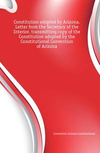 Constitution adopted by Arizona. Letter from the Secretary of the Interior, transmitting copy of the Constitution adopted by the Constitutional Convention of Arizona