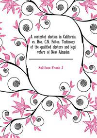 A contested election in California. ............ vs. Hon. C.N. Felton. Testimony of the qualified electors and legal voters of New Almaden ..